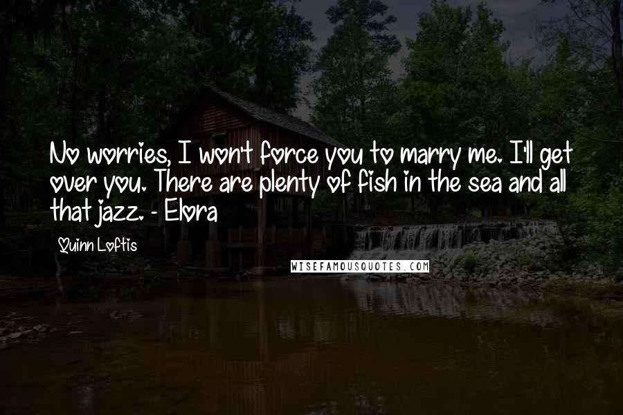 Quinn Loftis Quotes: No worries, I won't force you to marry me. I'll get over you. There are plenty of fish in the sea and all that jazz. - Elora