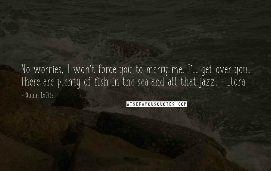 Quinn Loftis Quotes: No worries, I won't force you to marry me. I'll get over you. There are plenty of fish in the sea and all that jazz. - Elora