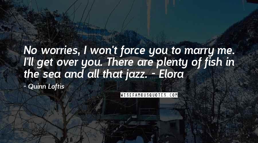 Quinn Loftis Quotes: No worries, I won't force you to marry me. I'll get over you. There are plenty of fish in the sea and all that jazz. - Elora