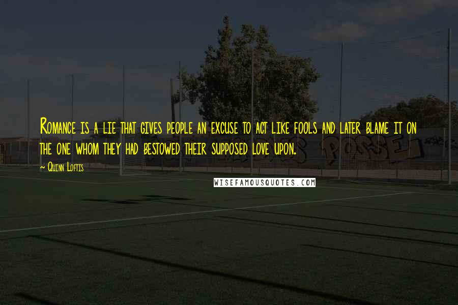 Quinn Loftis Quotes: Romance is a lie that gives people an excuse to act like fools and later blame it on the one whom they had bestowed their supposed love upon.