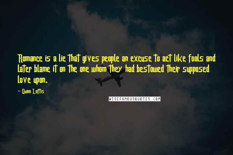 Quinn Loftis Quotes: Romance is a lie that gives people an excuse to act like fools and later blame it on the one whom they had bestowed their supposed love upon.