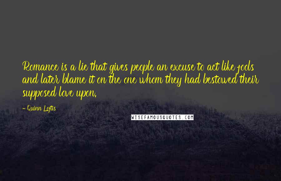 Quinn Loftis Quotes: Romance is a lie that gives people an excuse to act like fools and later blame it on the one whom they had bestowed their supposed love upon.