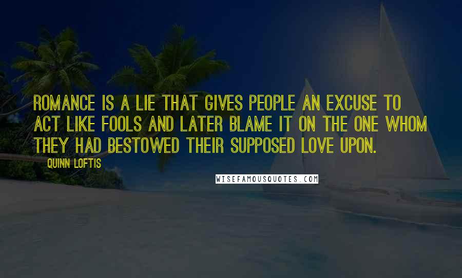 Quinn Loftis Quotes: Romance is a lie that gives people an excuse to act like fools and later blame it on the one whom they had bestowed their supposed love upon.