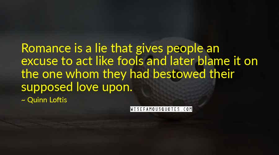 Quinn Loftis Quotes: Romance is a lie that gives people an excuse to act like fools and later blame it on the one whom they had bestowed their supposed love upon.