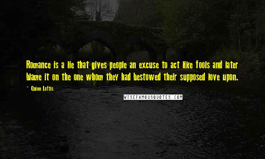 Quinn Loftis Quotes: Romance is a lie that gives people an excuse to act like fools and later blame it on the one whom they had bestowed their supposed love upon.