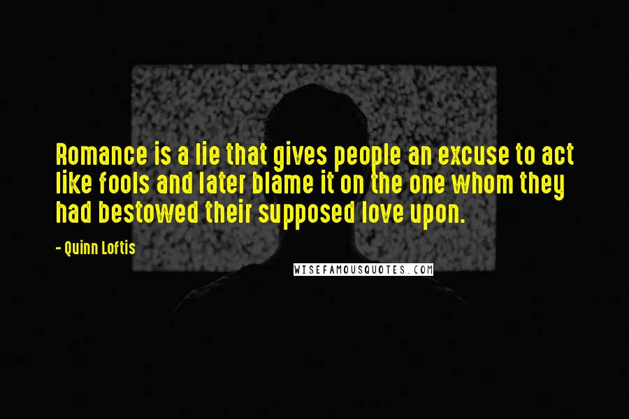 Quinn Loftis Quotes: Romance is a lie that gives people an excuse to act like fools and later blame it on the one whom they had bestowed their supposed love upon.