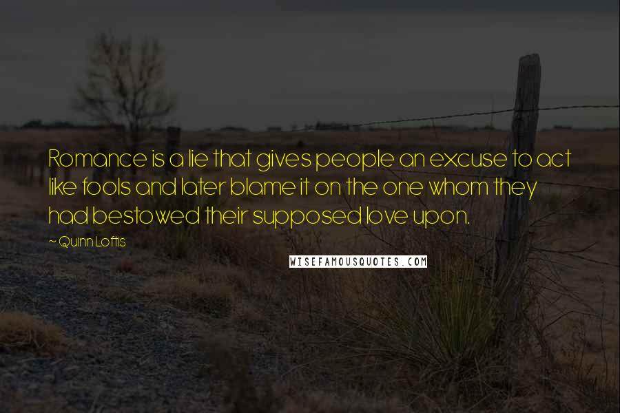 Quinn Loftis Quotes: Romance is a lie that gives people an excuse to act like fools and later blame it on the one whom they had bestowed their supposed love upon.