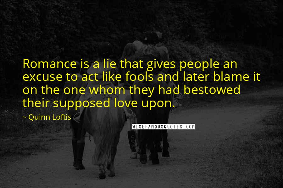 Quinn Loftis Quotes: Romance is a lie that gives people an excuse to act like fools and later blame it on the one whom they had bestowed their supposed love upon.