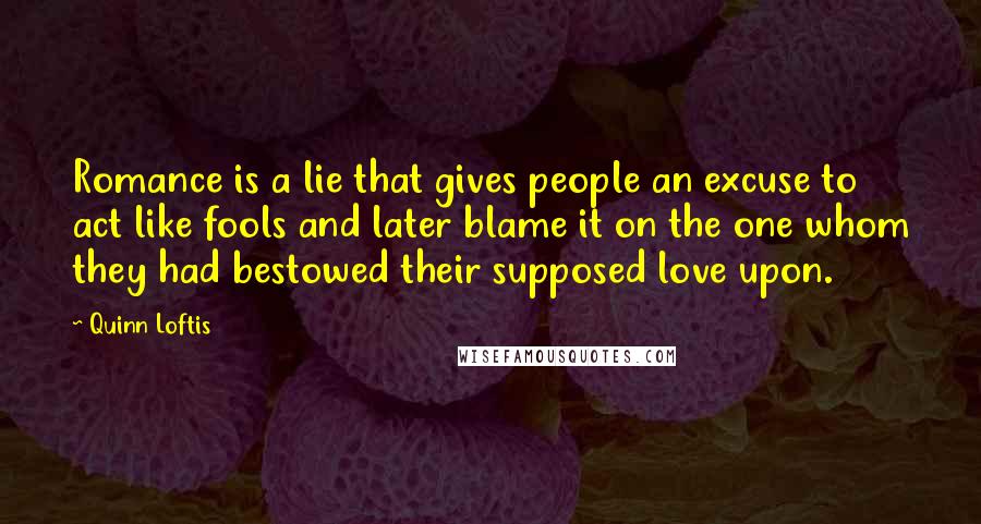Quinn Loftis Quotes: Romance is a lie that gives people an excuse to act like fools and later blame it on the one whom they had bestowed their supposed love upon.