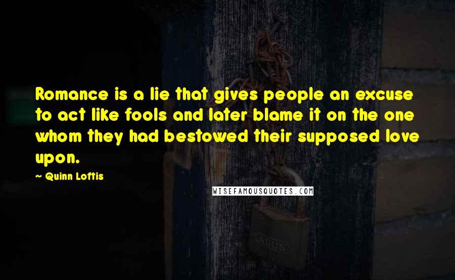 Quinn Loftis Quotes: Romance is a lie that gives people an excuse to act like fools and later blame it on the one whom they had bestowed their supposed love upon.