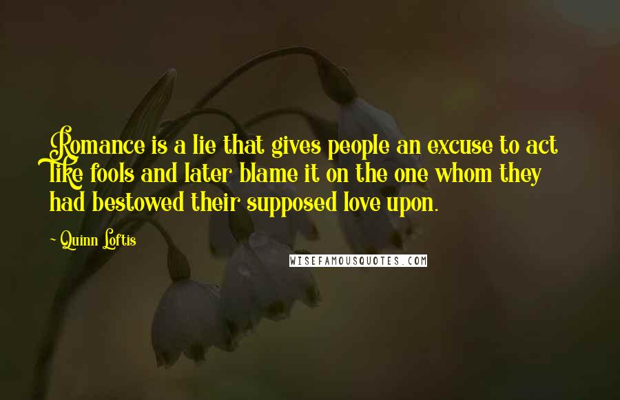 Quinn Loftis Quotes: Romance is a lie that gives people an excuse to act like fools and later blame it on the one whom they had bestowed their supposed love upon.