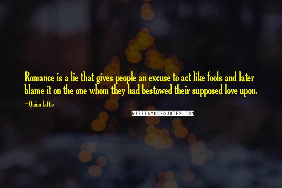 Quinn Loftis Quotes: Romance is a lie that gives people an excuse to act like fools and later blame it on the one whom they had bestowed their supposed love upon.