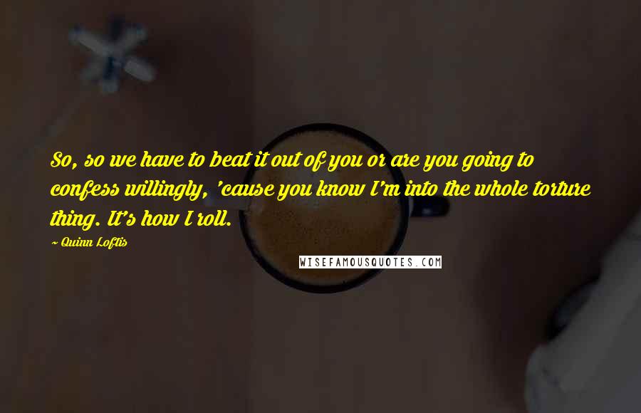 Quinn Loftis Quotes: So, so we have to beat it out of you or are you going to confess willingly, 'cause you know I'm into the whole torture thing. It's how I roll.