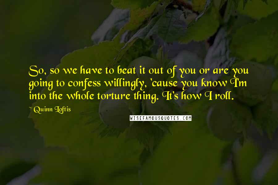 Quinn Loftis Quotes: So, so we have to beat it out of you or are you going to confess willingly, 'cause you know I'm into the whole torture thing. It's how I roll.