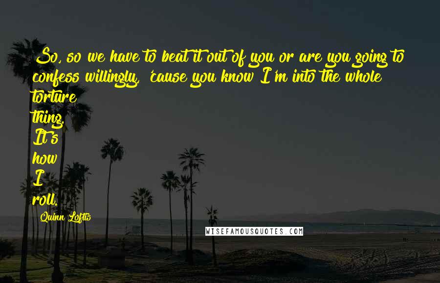 Quinn Loftis Quotes: So, so we have to beat it out of you or are you going to confess willingly, 'cause you know I'm into the whole torture thing. It's how I roll.