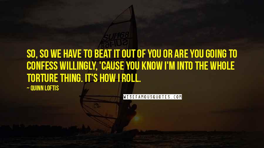 Quinn Loftis Quotes: So, so we have to beat it out of you or are you going to confess willingly, 'cause you know I'm into the whole torture thing. It's how I roll.