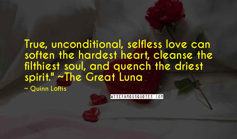 Quinn Loftis Quotes: True, unconditional, selfless love can soften the hardest heart, cleanse the filthiest soul, and quench the driest spirit." ~The Great Luna