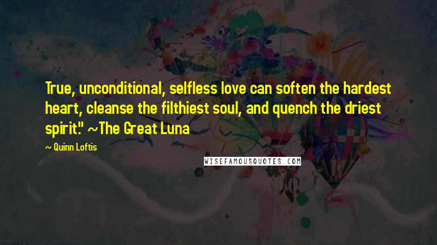 Quinn Loftis Quotes: True, unconditional, selfless love can soften the hardest heart, cleanse the filthiest soul, and quench the driest spirit." ~The Great Luna