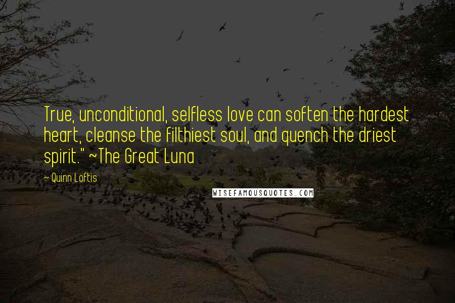 Quinn Loftis Quotes: True, unconditional, selfless love can soften the hardest heart, cleanse the filthiest soul, and quench the driest spirit." ~The Great Luna