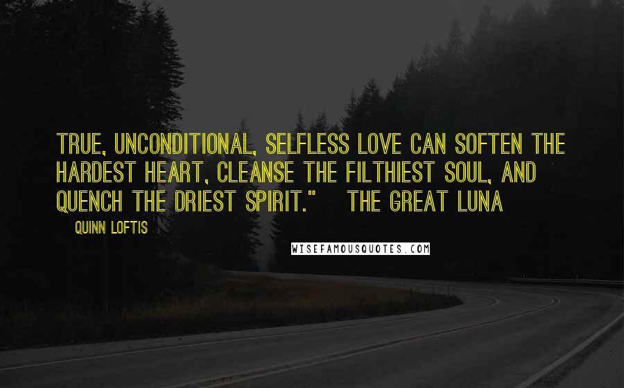 Quinn Loftis Quotes: True, unconditional, selfless love can soften the hardest heart, cleanse the filthiest soul, and quench the driest spirit." ~The Great Luna