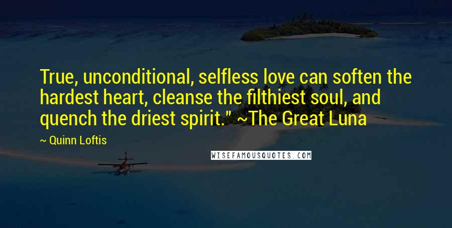 Quinn Loftis Quotes: True, unconditional, selfless love can soften the hardest heart, cleanse the filthiest soul, and quench the driest spirit." ~The Great Luna