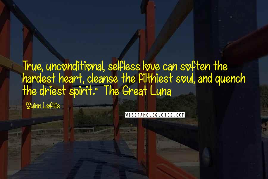 Quinn Loftis Quotes: True, unconditional, selfless love can soften the hardest heart, cleanse the filthiest soul, and quench the driest spirit." ~The Great Luna