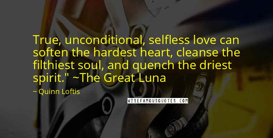 Quinn Loftis Quotes: True, unconditional, selfless love can soften the hardest heart, cleanse the filthiest soul, and quench the driest spirit." ~The Great Luna