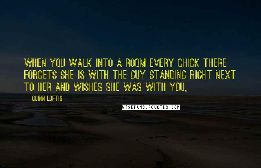 Quinn Loftis Quotes: When you walk into a room every chick there forgets she is with the guy standing right next to her and wishes she was with you,