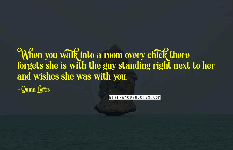 Quinn Loftis Quotes: When you walk into a room every chick there forgets she is with the guy standing right next to her and wishes she was with you,