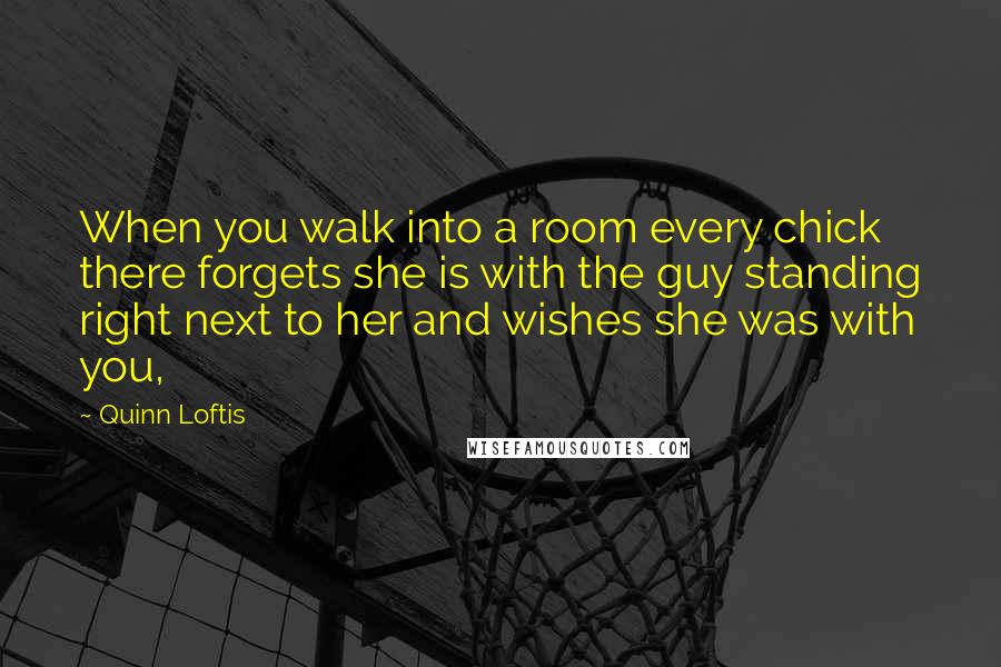 Quinn Loftis Quotes: When you walk into a room every chick there forgets she is with the guy standing right next to her and wishes she was with you,