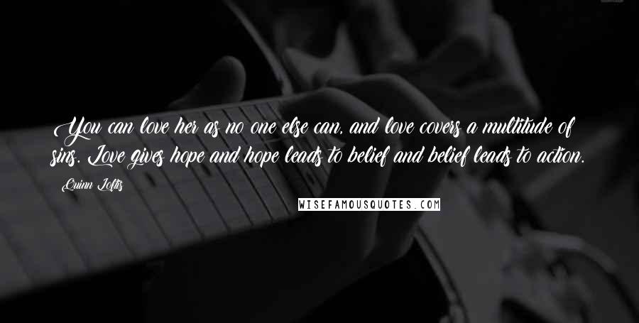 Quinn Loftis Quotes: You can love her as no one else can, and love covers a multitude of sins. Love gives hope and hope leads to belief and belief leads to action.