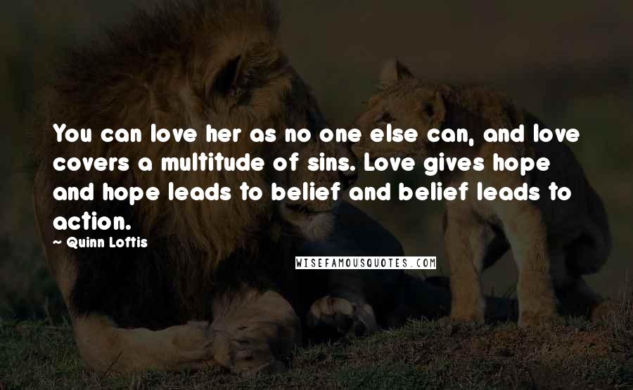 Quinn Loftis Quotes: You can love her as no one else can, and love covers a multitude of sins. Love gives hope and hope leads to belief and belief leads to action.