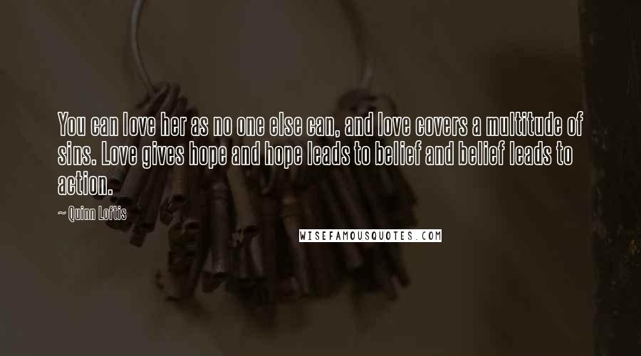 Quinn Loftis Quotes: You can love her as no one else can, and love covers a multitude of sins. Love gives hope and hope leads to belief and belief leads to action.