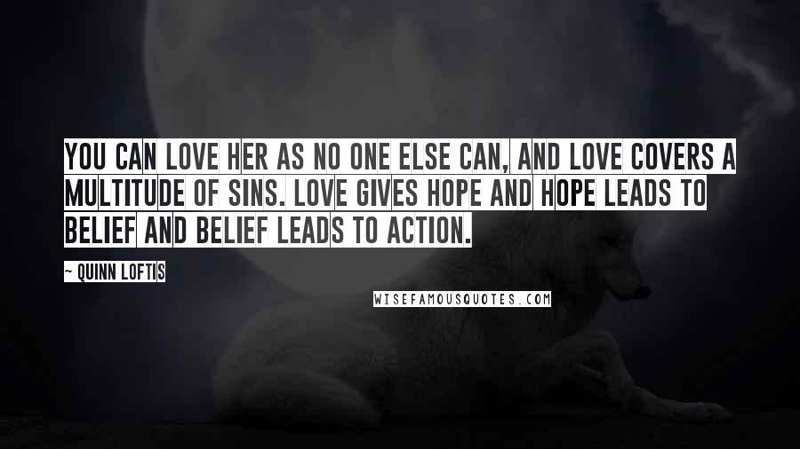 Quinn Loftis Quotes: You can love her as no one else can, and love covers a multitude of sins. Love gives hope and hope leads to belief and belief leads to action.