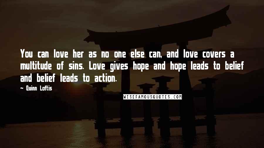Quinn Loftis Quotes: You can love her as no one else can, and love covers a multitude of sins. Love gives hope and hope leads to belief and belief leads to action.
