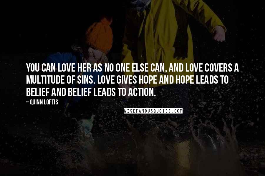 Quinn Loftis Quotes: You can love her as no one else can, and love covers a multitude of sins. Love gives hope and hope leads to belief and belief leads to action.