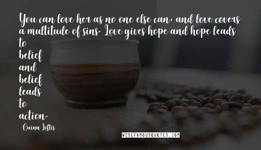 Quinn Loftis Quotes: You can love her as no one else can, and love covers a multitude of sins. Love gives hope and hope leads to belief and belief leads to action.