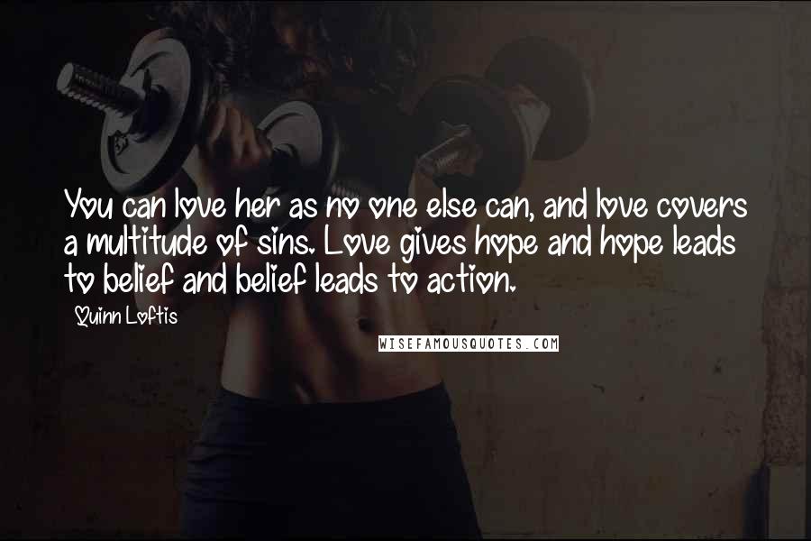 Quinn Loftis Quotes: You can love her as no one else can, and love covers a multitude of sins. Love gives hope and hope leads to belief and belief leads to action.