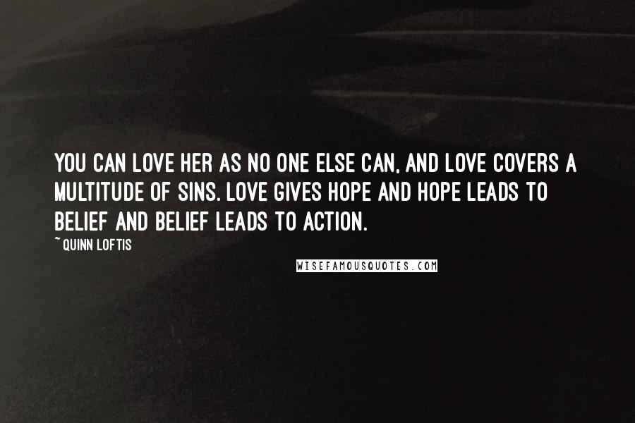 Quinn Loftis Quotes: You can love her as no one else can, and love covers a multitude of sins. Love gives hope and hope leads to belief and belief leads to action.