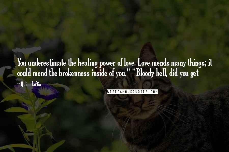 Quinn Loftis Quotes: You underestimate the healing power of love. Love mends many things; it could mend the brokenness inside of you." "Bloody hell, did you get