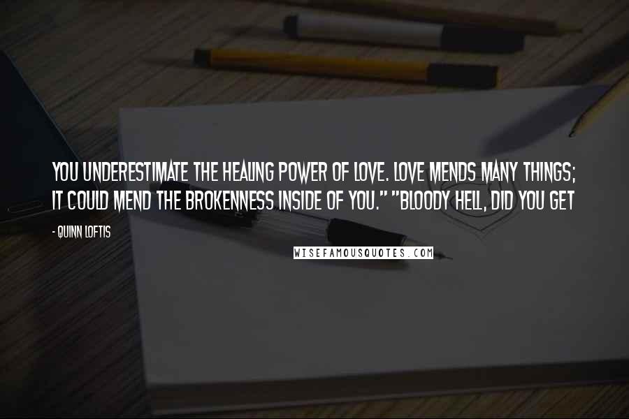 Quinn Loftis Quotes: You underestimate the healing power of love. Love mends many things; it could mend the brokenness inside of you." "Bloody hell, did you get