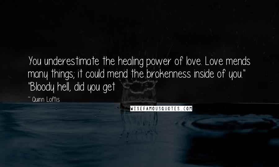 Quinn Loftis Quotes: You underestimate the healing power of love. Love mends many things; it could mend the brokenness inside of you." "Bloody hell, did you get