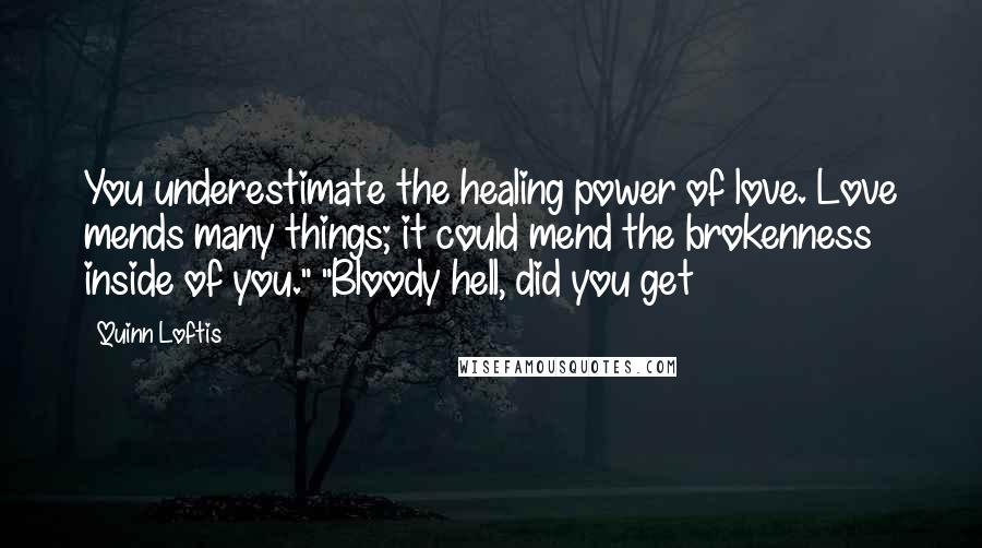 Quinn Loftis Quotes: You underestimate the healing power of love. Love mends many things; it could mend the brokenness inside of you." "Bloody hell, did you get