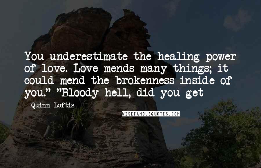 Quinn Loftis Quotes: You underestimate the healing power of love. Love mends many things; it could mend the brokenness inside of you." "Bloody hell, did you get