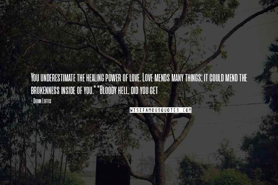 Quinn Loftis Quotes: You underestimate the healing power of love. Love mends many things; it could mend the brokenness inside of you." "Bloody hell, did you get