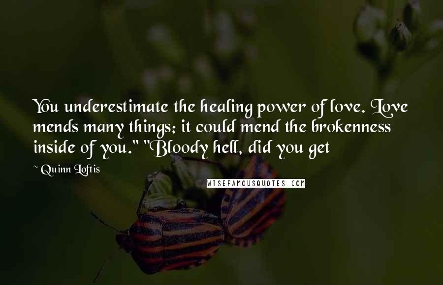 Quinn Loftis Quotes: You underestimate the healing power of love. Love mends many things; it could mend the brokenness inside of you." "Bloody hell, did you get