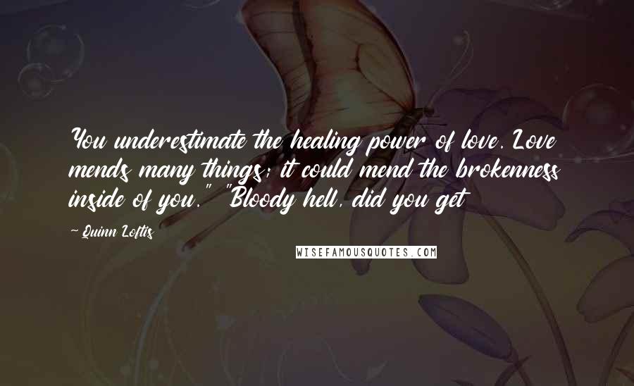 Quinn Loftis Quotes: You underestimate the healing power of love. Love mends many things; it could mend the brokenness inside of you." "Bloody hell, did you get