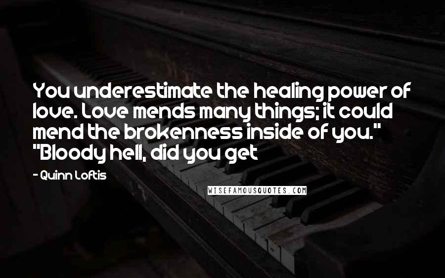 Quinn Loftis Quotes: You underestimate the healing power of love. Love mends many things; it could mend the brokenness inside of you." "Bloody hell, did you get