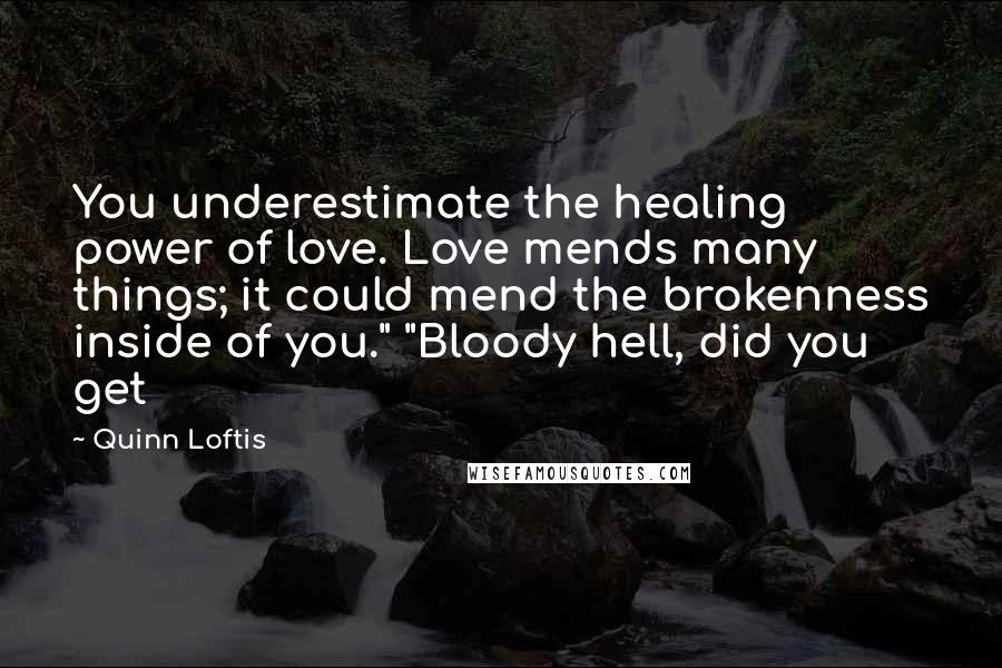 Quinn Loftis Quotes: You underestimate the healing power of love. Love mends many things; it could mend the brokenness inside of you." "Bloody hell, did you get
