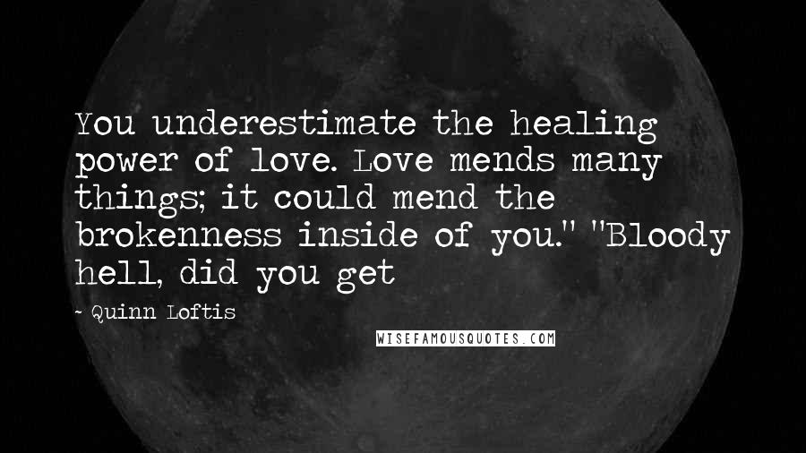 Quinn Loftis Quotes: You underestimate the healing power of love. Love mends many things; it could mend the brokenness inside of you." "Bloody hell, did you get